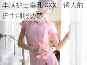 日本丰满护士爆乳XXX-日本丰满护士爆乳 XXX：诱人的护士制服诱惑