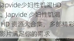 japvide少妇性饥渴HD、Japvide 少妇性饥渴 HD 资源大合集，多部精彩影片满足你的需求