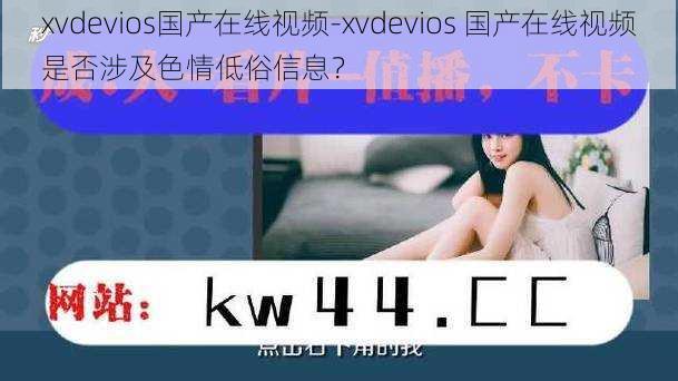 xvdevios国产在线视频-xvdevios 国产在线视频是否涉及色情低俗信息？