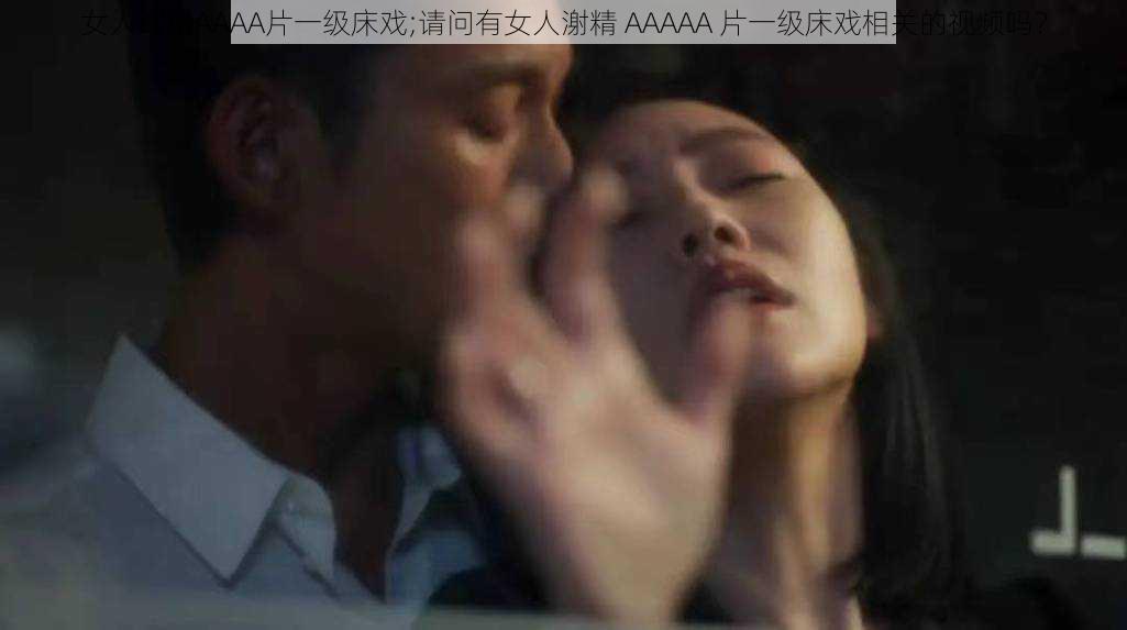 女人㴬精AAAA片一级床戏;请问有女人㴬精 AAAAA 片一级床戏相关的视频吗？