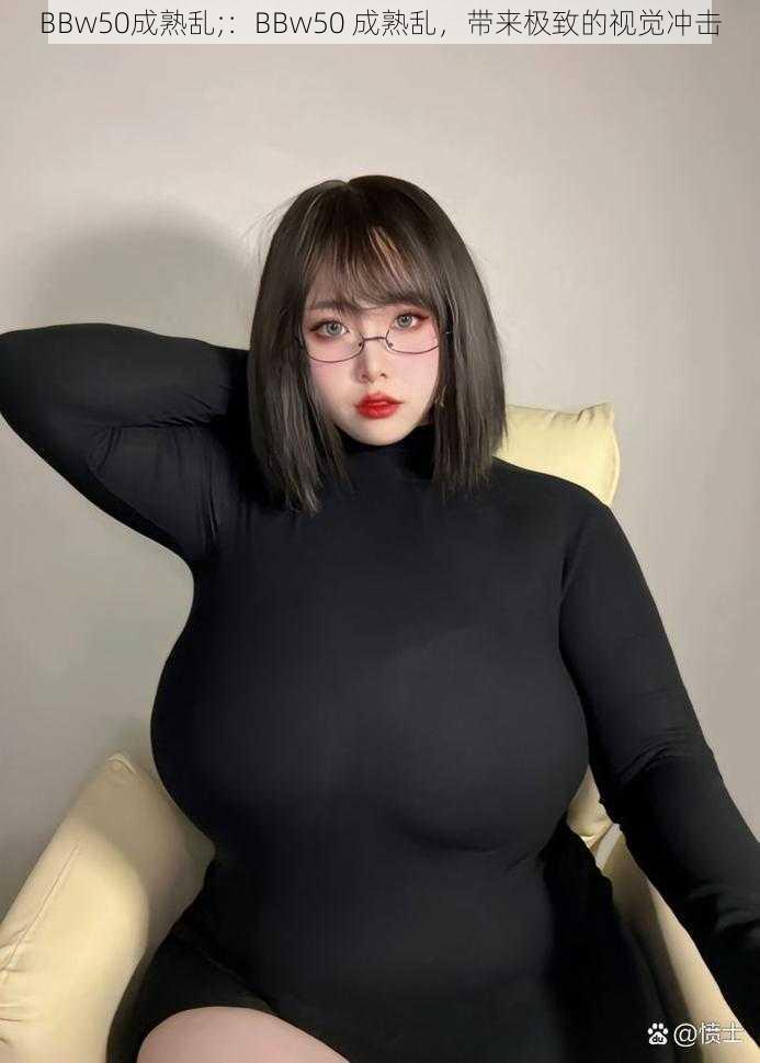 BBw50成熟乱;：BBw50 成熟乱，带来极致的视觉冲击