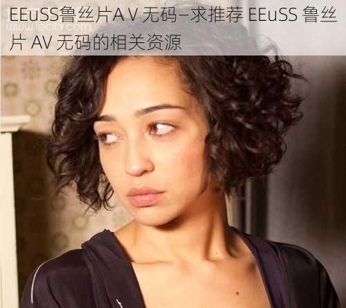 EEuSS鲁丝片AⅤ无码—求推荐 EEuSS 鲁丝片 AV 无码的相关资源