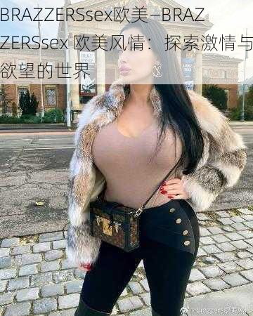 BRAZZERSsex欧美—BRAZZERSsex 欧美风情：探索激情与欲望的世界