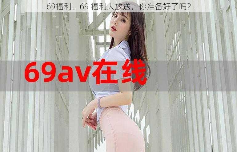 69福利、69 福利大放送，你准备好了吗？