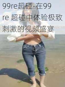 99re超碰-在99re 超碰中体验极致刺激的视频盛宴