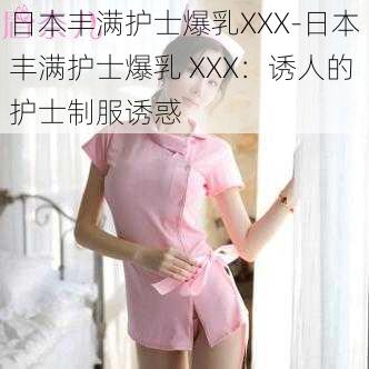 日本丰满护士爆乳XXX-日本丰满护士爆乳 XXX：诱人的护士制服诱惑